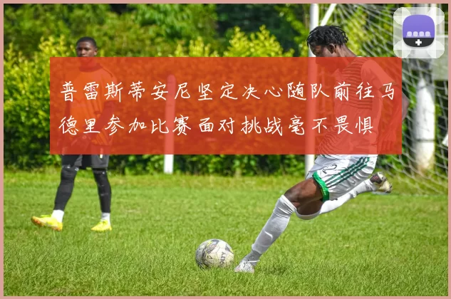 普雷斯蒂安尼坚定决心随队前往马德里参加比赛面对挑战毫不畏惧